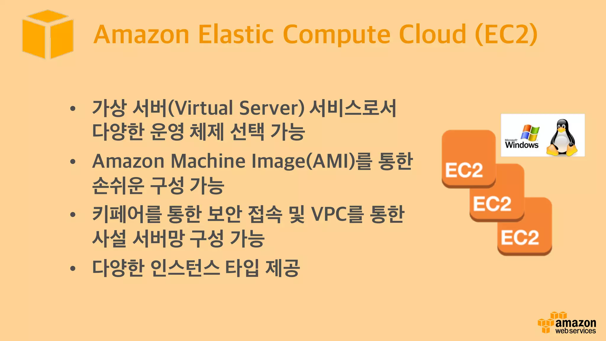 Amazon Elastic Compute Cloud (EC2)
• 가상 서버(Virtual Server) 서비스로서
다양한 운영 체제 선택 가능
• Amazon Machine Image(AMI)를 통한
손쉬운 구성 가능
• 키페어를 통한 보안 접속 및 VPC를 통한
사설 서버망 구성 가능
• 다양한 인스턴스 타입 제공
 