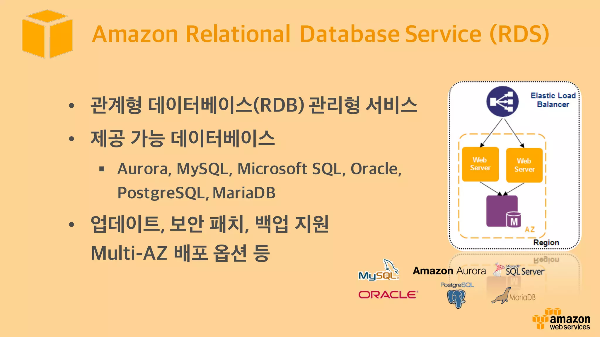 Amazon Relational Database Service (RDS)
• 관계형 데이터베이스(RDB) 관리형 서비스
• 제공 가능 데이터베이스
§ Aurora, MySQL, Microsoft SQL, Oracle,
PostgreSQL,MariaDB
• 업데이트, 보안 패치, 백업 지원
Multi-AZ 배포 옵션 등
 