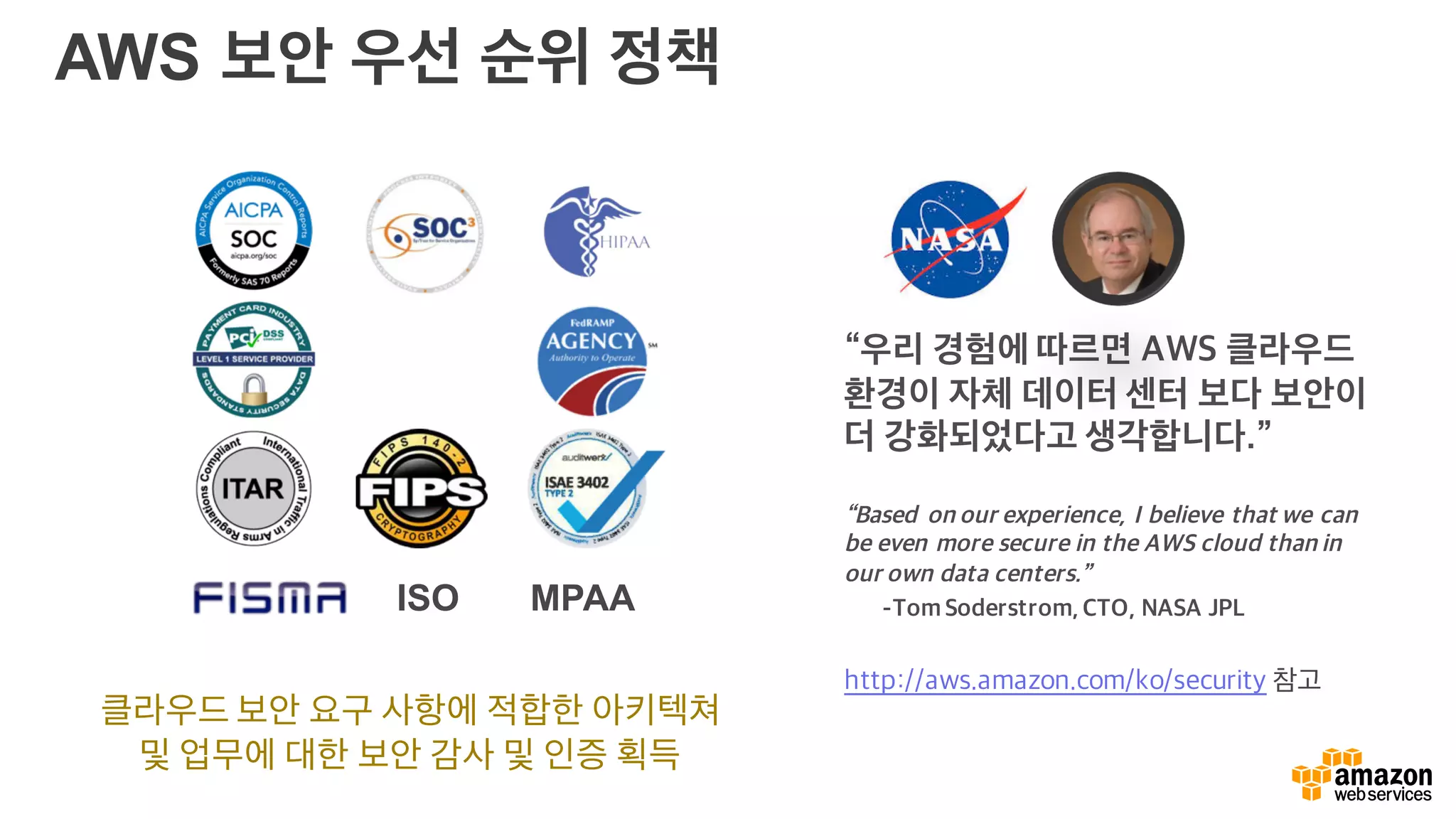 AWS 보안 우선 순위 정책
클라우드 보안 요구 사항에 적합한 아키텍쳐
및 업무에 대한 보안 감사 및 인증 획득
“우리 경험에 따르면 AWS 클라우드
환경이 자체 데이터 센터 보다 보안이
더 강화되었다고 생각합니다.”
“Based on our experience, I believe that we can
be even more secure in the AWS cloud than in
our own data centers.”
-Tom Soderstrom, CTO, NASA JPL
http://aws.amazon.com/ko/security 참고
ISO MPAA
 