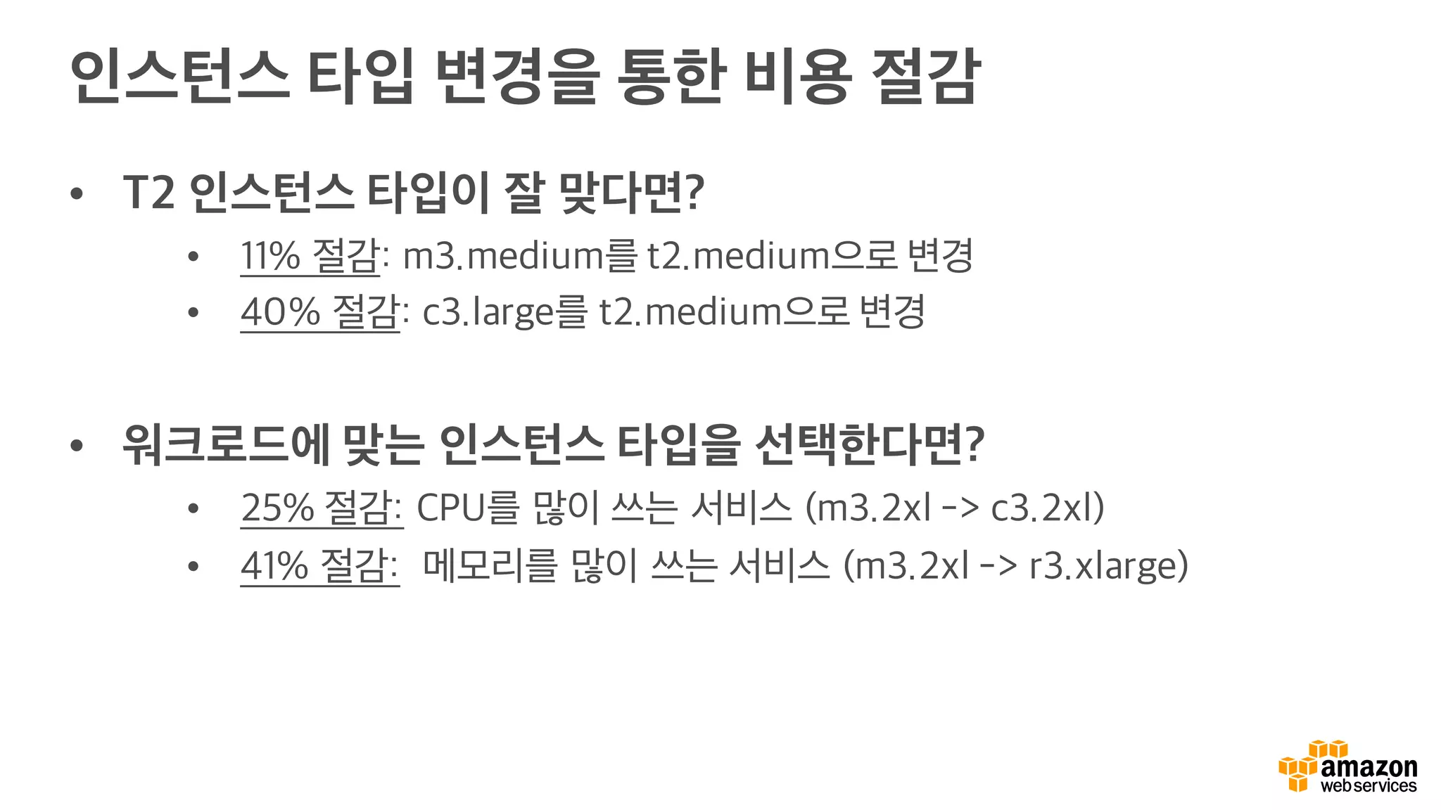 인스턴스 타입 변경을 통한 비용 절감
• T2 인스턴스 타입이 잘 맞다면?
• 11% 절감: m3.medium를 t2.medium으로 변경
• 40% 절감: c3.large를 t2.medium으로 변경
• 워크로드에 맞는 인스턴스 타입을 선택한다면?
• 25% 절감: CPU를 많이 쓰는 서비스 (m3.2xl -> c3.2xl)
• 41% 절감: 메모리를 많이 쓰는 서비스 (m3.2xl -> r3.xlarge)
 