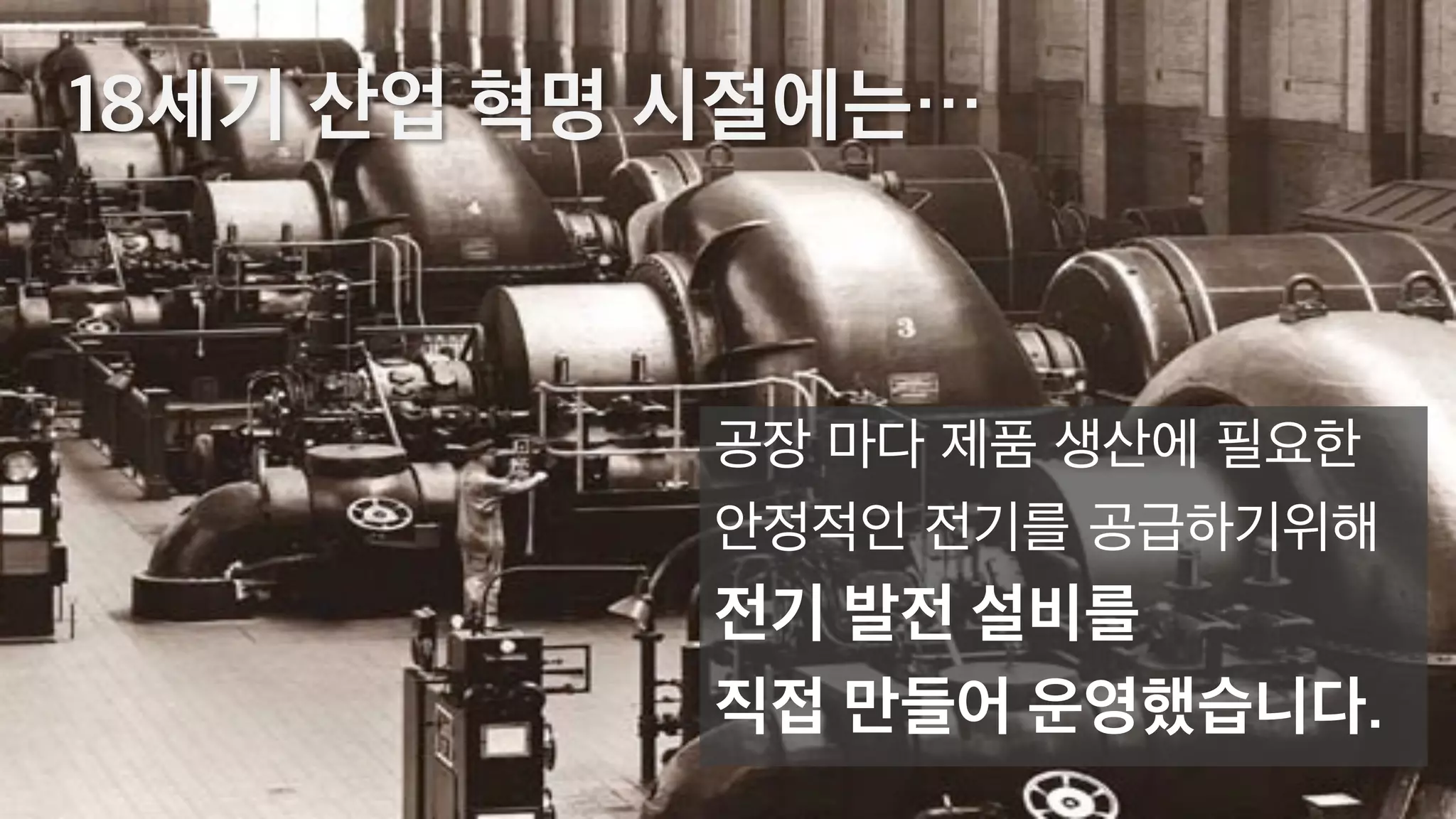 18세기 산업 혁명 시절에는…
공장 마다 제품 생산에 필요한
안정적인 전기를 공급하기위해
전기 발전 설비를
직접 만들어 운영했습니다.
 