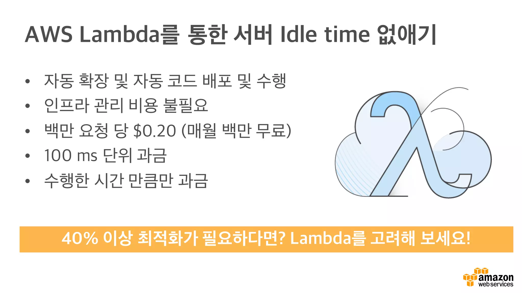 AWS Lambda를 통한 서버 Idle time 없애기
• 자동 확장 및 자동 코드 배포 및 수행
• 인프라 관리 비용 불필요
• 백만 요청 당 $0.20 (매월 백만 무료)
• 100 ms 단위 과금
• 수행한 시간 만큼만 과금
40% 이상 최적화가 필요하다면? Lambda를 고려해 보세요!
 