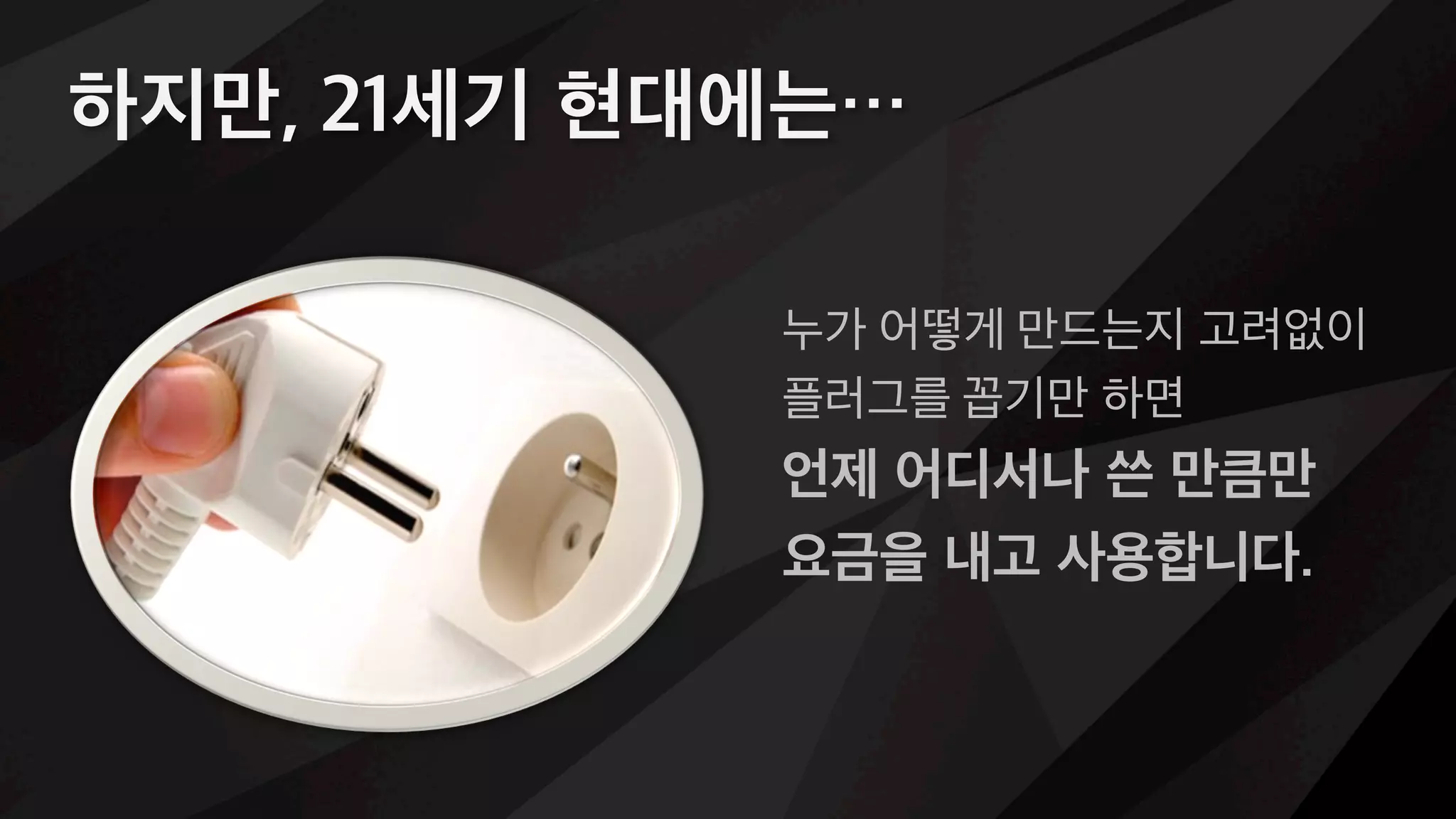 하지만, 21세기 현대에는…
누가 어떻게 만드는지 고려없이
플러그를 꼽기만 하면
언제 어디서나 쓴 만큼만
요금을 내고 사용합니다.
 