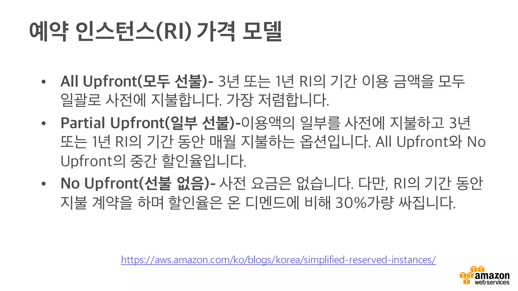 예약 인스턴스(RI) 가격 모델
• All Upfront(모두 선불)- 3년 또는 1년 RI의 기간 이용 금액을 모두
일괄로 사전에 지불합니다. 가장 저렴합니다.
• Partial Upfront(일부 선불)-이용액의 일부를 사전에 지불하고 3년
또는 1년 RI의 기간 동안 매월 지불하는 옵션입니다. All Upfront와 No
Upfront의 중간 할인율입니다.
• No Upfront(선불 없음)- 사전 요금은 없습니다. 다만, RI의 기간 동안
지불 계약을 하며 할인율은 온 디멘드에 비해 30%가량 싸집니다.
https://aws.amazon.com/ko/blogs/korea/simplified-reserved-instances/
 