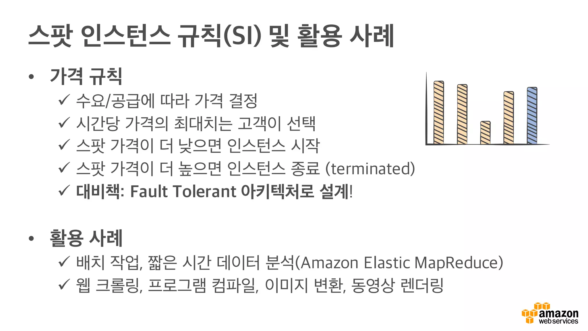 스팟 인스턴스 규칙(SI) 및 활용 사례
• 가격 규칙
ü 수요/공급에 따라 가격 결정
ü 시간당 가격의 최대치는 고객이 선택
ü 스팟 가격이 더 낮으면 인스턴스 시작
ü 스팟 가격이 더 높으면 인스턴스 종료 (terminated)
ü 대비책: Fault Tolerant 아키텍처로 설계!
• 활용 사례
ü 배치 작업, 짧은 시간 데이터 분석(Amazon Elastic MapReduce)
ü 웹 크롤링, 프로그램 컴파일, 이미지 변환, 동영상 렌더링
 