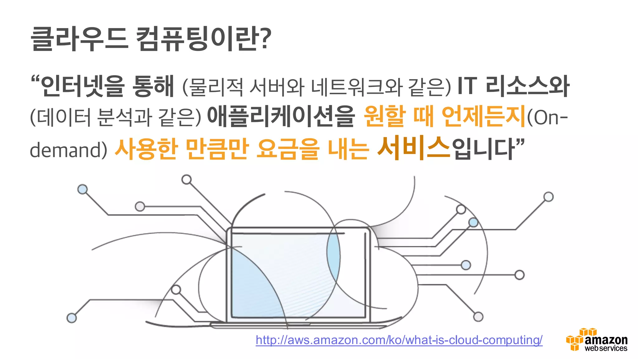 클라우드 컴퓨팅이란?
“인터넷을 통해 (물리적 서버와 네트워크와 같은) IT 리소스와
(데이터 분석과 같은) 애플리케이션을 원할 때 언제든지(On-
demand) 사용한 만큼만 요금을 내는 서비스입니다”
http://aws.amazon.com/ko/what-is-cloud-computing/
 