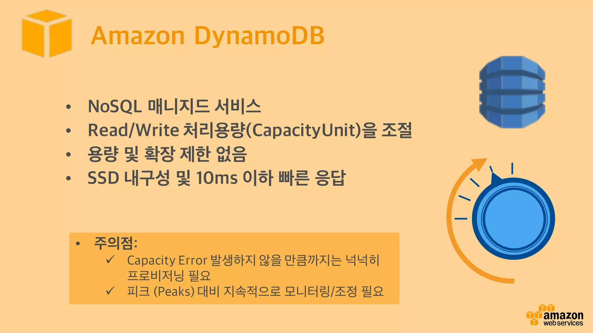 Amazon DynamoDB
• NoSQL 매니지드 서비스
• Read/Write 처리용량(CapacityUnit)을 조절
• 용량 및 확장 제한 없음
• SSD 내구성 및 10ms 이하 빠른 응답
• 주의점:
ü Capacity Error 발생하지 않을 만큼까지는 넉넉히
프로비저닝 필요
ü 피크 (Peaks) 대비 지속적으로 모니터링/조정 필요
 