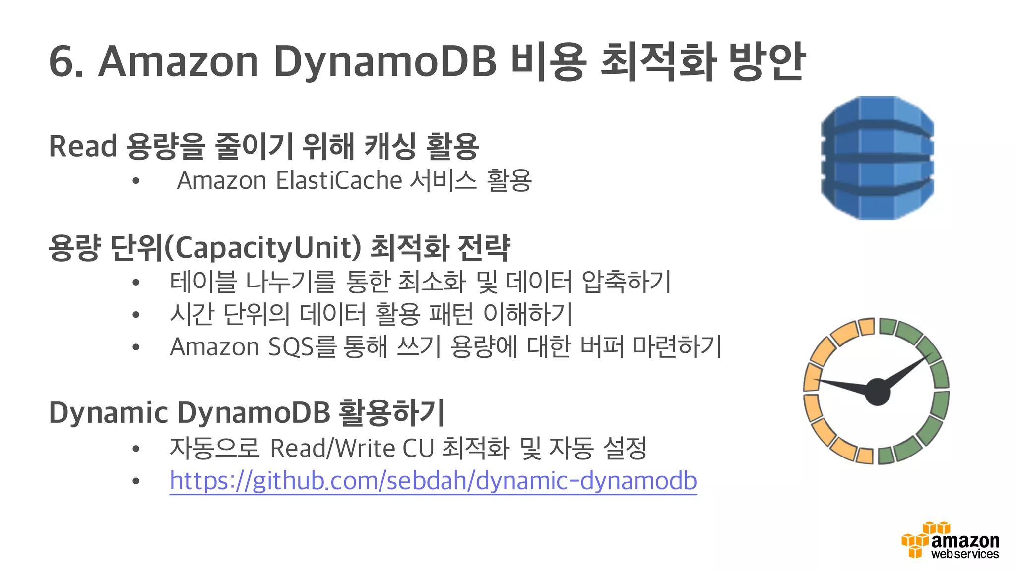 6. Amazon DynamoDB 비용 최적화 방안
Read 용량을 줄이기 위해 캐싱 활용
• Amazon ElastiCache 서비스 활용
용량 단위(CapacityUnit) 최적화 전략
• 테이블 나누기를 통한 최소화 및 데이터 압축하기
• 시간 단위의 데이터 활용 패턴 이해하기
• Amazon SQS를 통해 쓰기 용량에 대한 버퍼 마련하기
Dynamic DynamoDB 활용하기
• 자동으로 Read/Write CU 최적화 및 자동 설정
• https://github.com/sebdah/dynamic-dynamodb
 