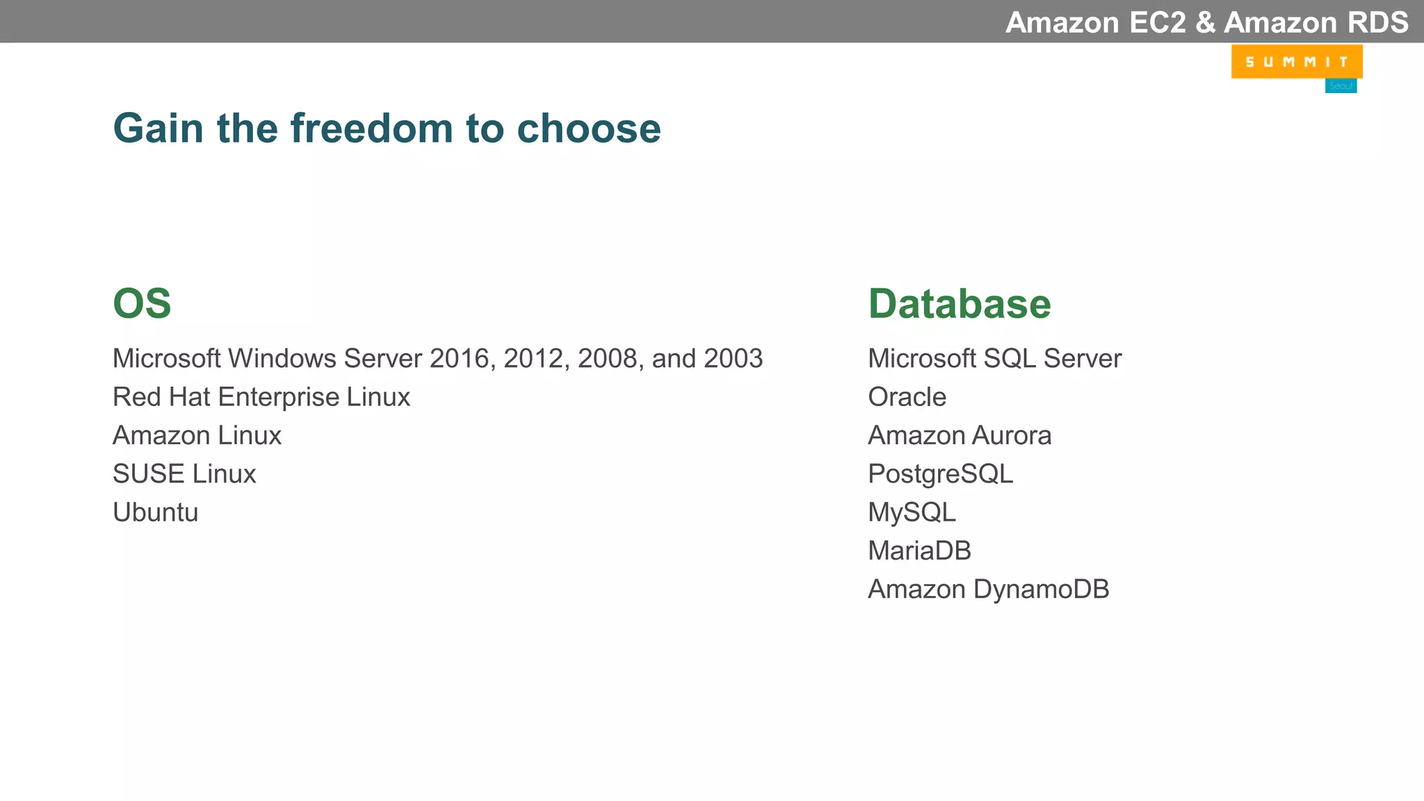 Gain the freedom to choose
OS
Microsoft Windows Server 2016, 2012, 2008, and 2003
Red Hat Enterprise Linux
Amazon Linux
SUSE Linux
Ubuntu
Database
Microsoft SQL Server
Oracle
Amazon Aurora
PostgreSQL
MySQL
MariaDB
Amazon DynamoDB
Amazon EC2 & Amazon RDS
 