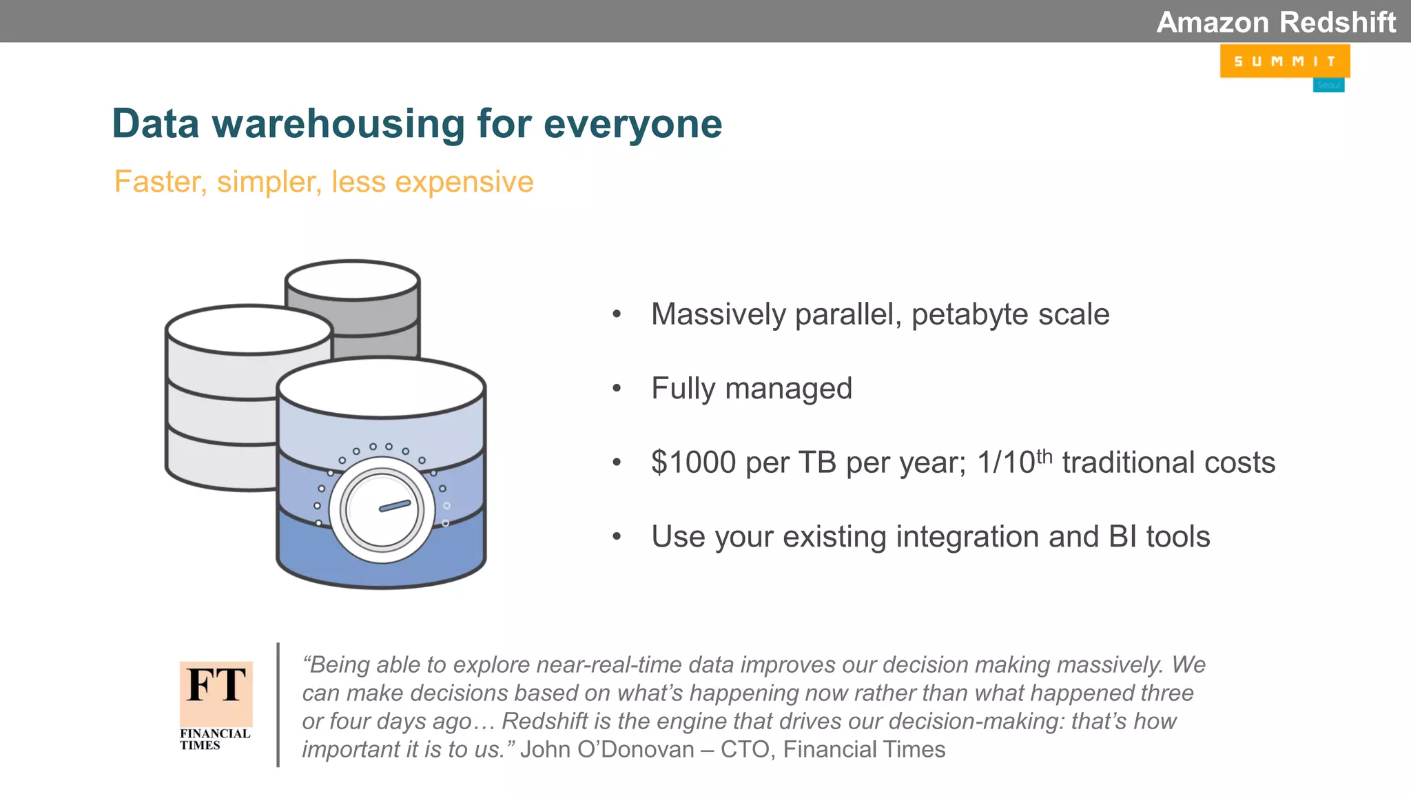 Data warehousing for everyone
• Massively parallel, petabyte scale
• Fully managed
• $1000 per TB per year; 1/10th traditional costs
• Use your existing integration and BI tools
Faster, simpler, less expensive
Amazon Redshift
“Being able to explore near-real-time data improves our decision making massively. We
can make decisions based on what’s happening now rather than what happened three
or four days ago… Redshift is the engine that drives our decision-making: that’s how
important it is to us.” John O’Donovan – CTO, Financial Times
 