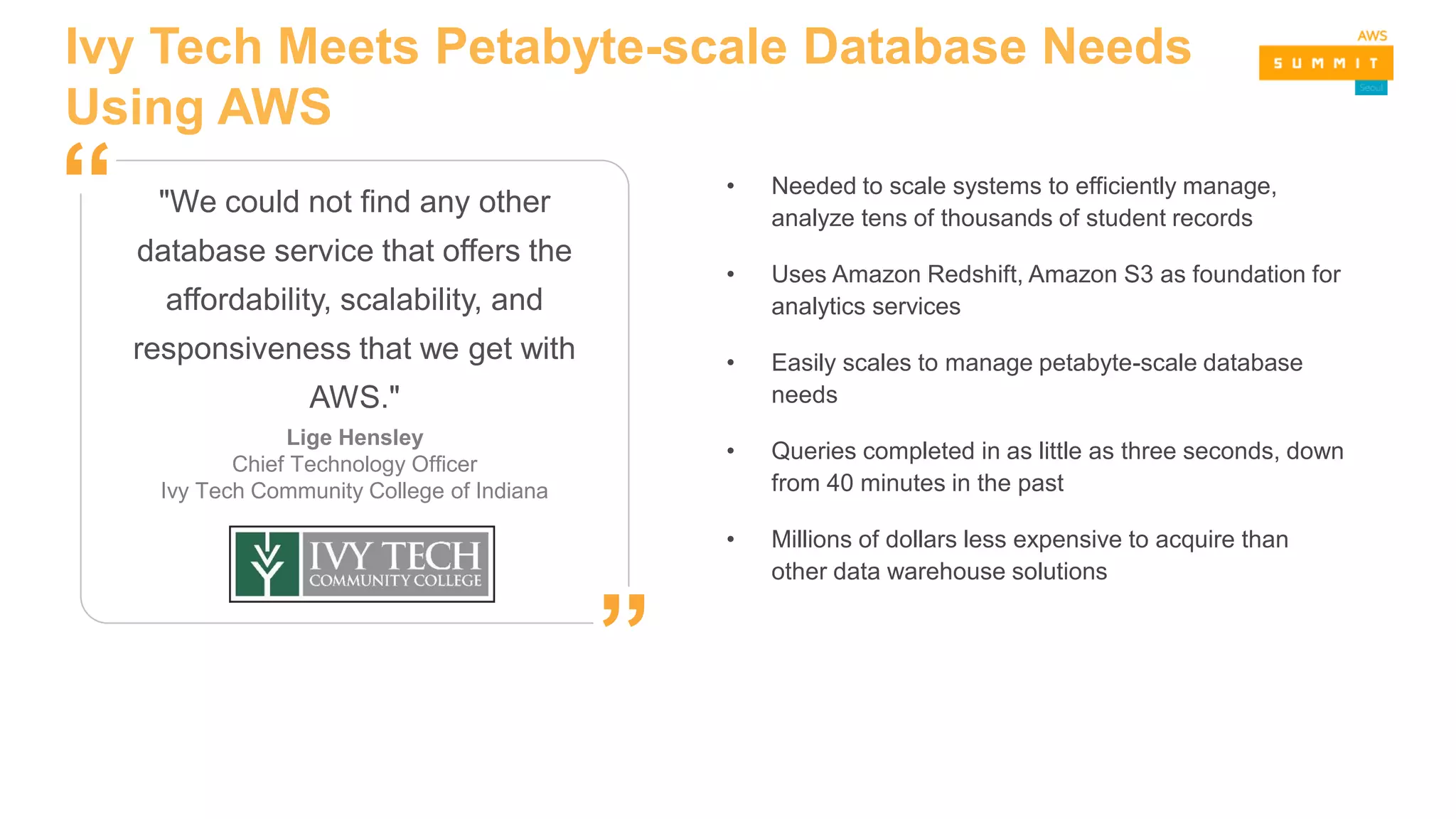 Ivy Tech Meets Petabyte-scale Database Needs
Using AWS
• Needed to scale systems to efficiently manage,
analyze tens of thousands of student records
• Uses Amazon Redshift, Amazon S3 as foundation for
analytics services
• Easily scales to manage petabyte-scale database
needs
• Queries completed in as little as three seconds, down
from 40 minutes in the past
• Millions of dollars less expensive to acquire than
other data warehouse solutions
"We could not find any other
database service that offers the
affordability, scalability, and
responsiveness that we get with
AWS."
Lige Hensley
Chief Technology Officer
Ivy Tech Community College of Indiana
”
“
 