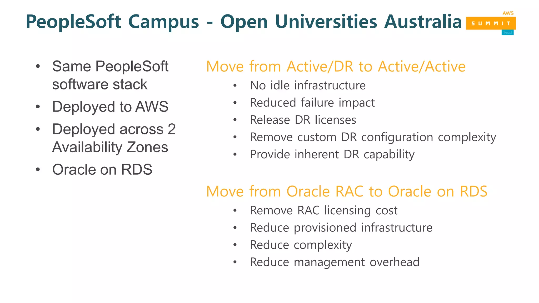 PeopleSoft Campus - Open Universities Australia
Move from Active/DR to Active/Active
• No idle infrastructure
• Reduced failure impact
• Release DR licenses
• Remove custom DR configuration complexity
• Provide inherent DR capability
Move from Oracle RAC to Oracle on RDS
• Remove RAC licensing cost
• Reduce provisioned infrastructure
• Reduce complexity
• Reduce management overhead
• Same PeopleSoft
software stack
• Deployed to AWS
• Deployed across 2
Availability Zones
• Oracle on RDS
 