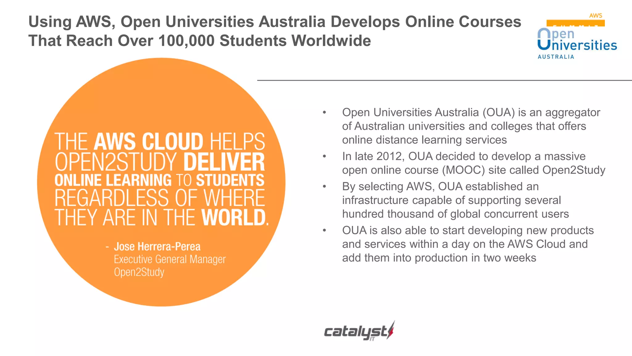 Using AWS, Open Universities Australia Develops Online Courses
That Reach Over 100,000 Students Worldwide
• Open Universities Australia (OUA) is an aggregator
of Australian universities and colleges that offers
online distance learning services
• In late 2012, OUA decided to develop a massive
open online course (MOOC) site called Open2Study
• By selecting AWS, OUA established an
infrastructure capable of supporting several
hundred thousand of global concurrent users
• OUA is also able to start developing new products
and services within a day on the AWS Cloud and
add them into production in two weeks
 