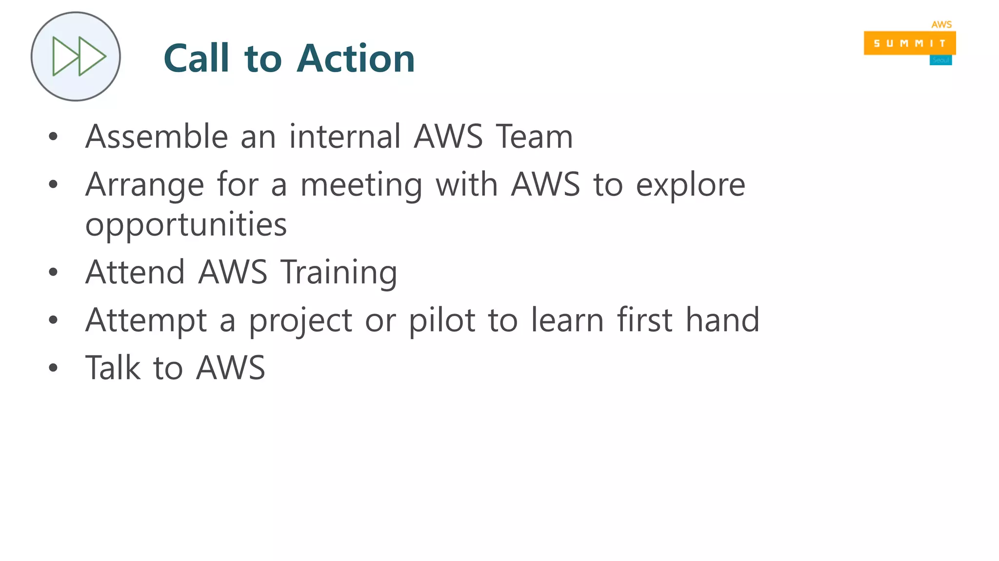 Call to Action
• Assemble an internal AWS Team
• Arrange for a meeting with AWS to explore
opportunities
• Attend AWS Training
• Attempt a project or pilot to learn first hand
• Talk to AWS
 