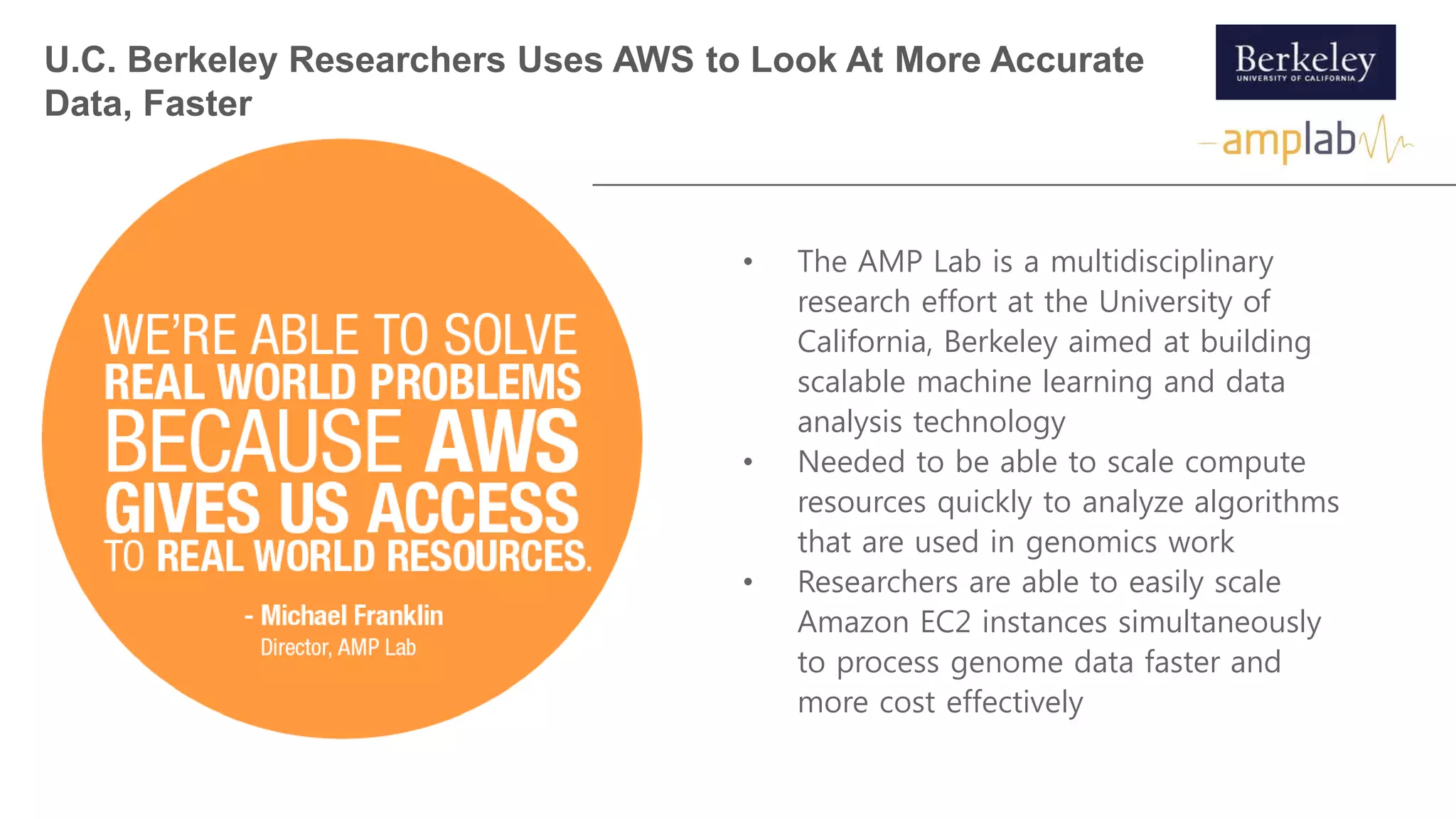 • The AMP Lab is a multidisciplinary
research effort at the University of
California, Berkeley aimed at building
scalable machine learning and data
analysis technology
• Needed to be able to scale compute
resources quickly to analyze algorithms
that are used in genomics work
• Researchers are able to easily scale
Amazon EC2 instances simultaneously
to process genome data faster and
more cost effectively
U.C. Berkeley Researchers Uses AWS to Look At More Accurate
Data, Faster
 