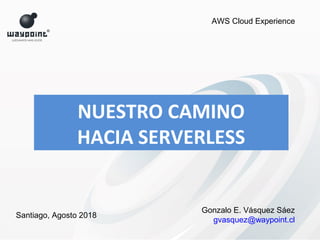 NUESTRO CAMINO
HACIA SERVERLESS
Gonzalo E. Vásquez Sáez
gvasquez@waypoint.cl
AWS Cloud Experience
Santiago, Agosto 2018
 