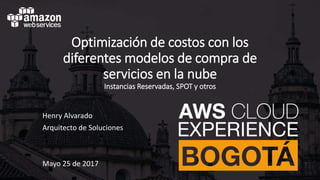 Optimización de costos con los
diferentes modelos de compra de
servicios en la nube
Instancias Reservadas, SPOT y otros
Henry Alvarado
Arquitecto de Soluciones
Mayo 25 de 2017
 