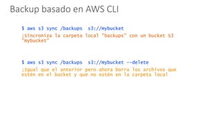 Backup basado en AWS CLI
$ aws s3 sync /backups s3://mybucket
;Sincroniza la carpeta local ”backups” con un bucket S3
”mybucket”
$ aws s3 sync /backups s3://mybucket --delete
;Igual que el anterior pero ahora borra los archivos que
estén en el bucket y que no estén en la carpeta local
 