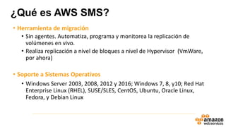 • Herramienta de migración
• Sin agentes. Automatiza, programa y monitorea la replicación de
volúmenes en vivo.
• Realiza replicación a nivel de bloques a nivel de Hypervisor (VmWare,
por ahora)
• Soporte a Sistemas Operativos
• Windows Server 2003, 2008, 2012 y 2016; Windows 7, 8, y10; Red Hat
Enterprise Linux (RHEL), SUSE/SLES, CentOS, Ubuntu, Oracle Linux,
Fedora, y Debian Linux
¿Qué es AWS SMS?
 