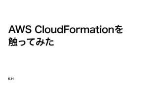 K.H
AWS CloudFormationを
触ってみた
 