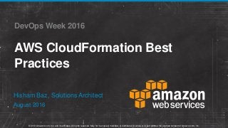 © 2013 Amazon.com, Inc. and its affiliates. All rights reserved. May not be copied, modified, or distributed in whole or in part without the express consent of Amazon.com, Inc.
DevOps Week 2016
AWS CloudFormation Best
Practices
August 2016
Hisham Baz, Solutions Architect
 