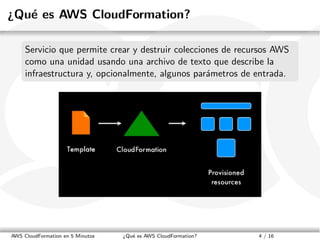 ¿Qu´ es AWS CloudFormation?
   e

     Servicio que permite crear y destruir colecciones de recursos AWS
     como una unidad usando una archivo de texto que describe la
     infraestructura y, opcionalmente, algunos par´metros de entrada.
                                                   a




AWS CloudFormation en 5 Minutos   ¿Qu´ es AWS CloudFormation?
                                     e                          4 / 16
 