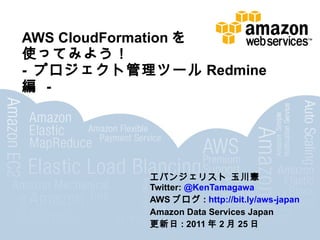 AWS CloudFormation を 使ってみよう！  -  プロジェクト管理ツール Redmine 編  -  エバンジェリスト 玉川憲  Twitter:  @KenTamagawa AWS ブログ :  http://bit.ly/aws-japan Amazon Data Services Japan 更新日 : 2011 年 2 月 25 日 