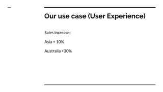 Our use case (User Experience)
Sales increase:
Asia + 10%
Australia +30%
 