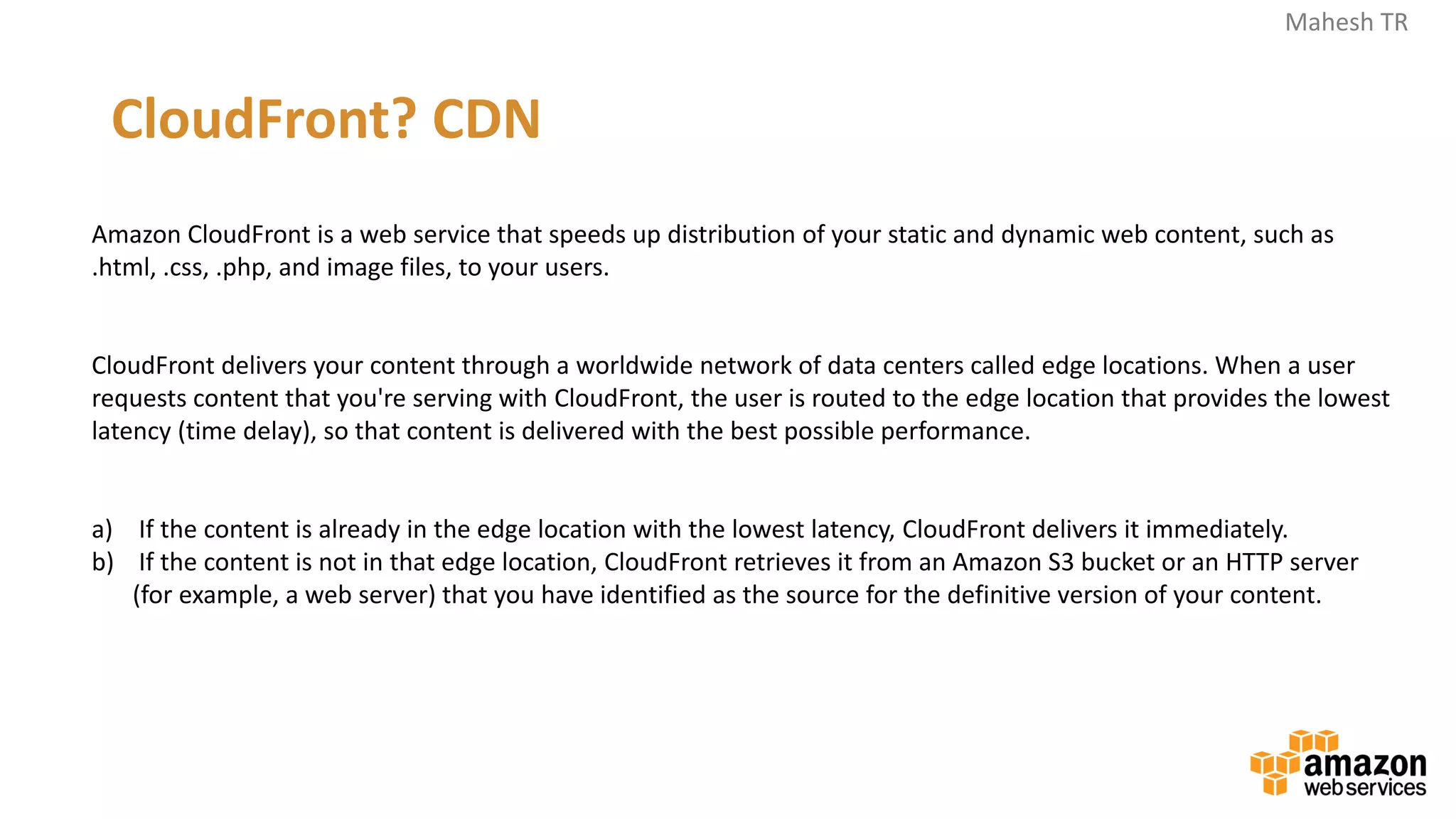 Mahesh TR
Amazon CloudFront is a web service that speeds up distribution of your static and dynamic web content, such as
.html, .css, .php, and image files, to your users.
CloudFront delivers your content through a worldwide network of data centers called edge locations. When a user
requests content that you're serving with CloudFront, the user is routed to the edge location that provides the lowest
latency (time delay), so that content is delivered with the best possible performance.
a) If the content is already in the edge location with the lowest latency, CloudFront delivers it immediately.
b) If the content is not in that edge location, CloudFront retrieves it from an Amazon S3 bucket or an HTTP server
(for example, a web server) that you have identified as the source for the definitive version of your content.
CloudFront? CDN
 