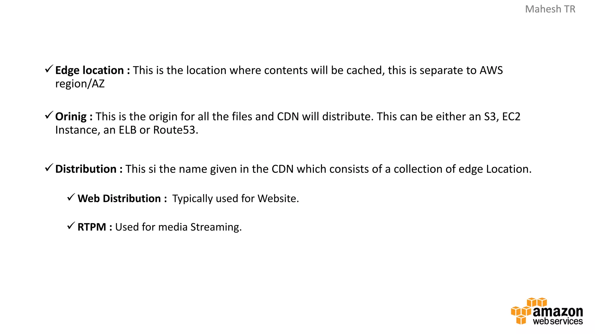 Mahesh TRMahesh TR
✓Edge location : This is the location where contents will be cached, this is separate to AWS
region/AZ
✓Orinig : This is the origin for all the files and CDN will distribute. This can be either an S3, EC2
Instance, an ELB or Route53.
✓Distribution : This si the name given in the CDN which consists of a collection of edge Location.
✓ Web Distribution : Typically used for Website.
✓ RTPM : Used for media Streaming.
 