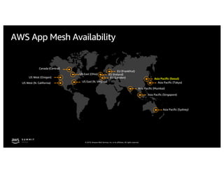 © 2019, Amazon Web Services, Inc. or its affiliates. All rights reserved.
AWS App Mesh Availability
US West (Oregon)
US East (N. Virginia)US West (N. California) Asia Pacific (Tokyo)
Asia Pacific (Sydney)
US East (Ohio)
Asia Pacific (Mumbai)
Asia Pacific (Seoul)
Canada (Central)
Asia Pacific (Singapore)
EU (Ireland)
EU (Frankfrut)
EU (London)
 