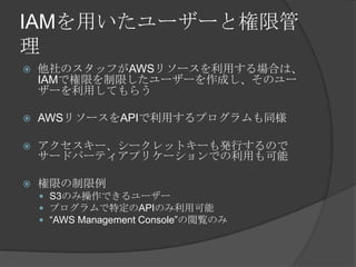 IAMを用いたユーザーと権限管理他社のスタッフがAWSリソースを利用する場合は、IAMで権限を制限したユーザーを作成し、そのユーザーを利用してもらうAWSリソースをAPIで利用するプログラムも同様アクセスキー、シークレットキーも発行するのでサードパーティアプリケーションでの利用も可能権限の制限例S3のみ操作できるユーザープログラムで特定のAPIのみ利用可能“AWS Management Console”の閲覧のみ