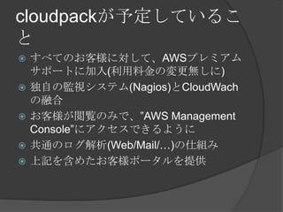 cloudpackが予定していることすべてのお客様に対して、AWSプレミアムサポートに加入(利用料金の変更無しに)独自の監視システム(Nagios)とCloudWachの融合お客様が閲覧のみで、”AWS Management Console”にアクセスできるように共通のログ解析(Web/Mail/…)の仕組み上記を含めたお客様ポータルを提供