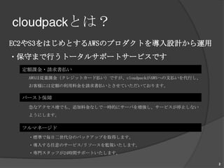 cloudpackとは？EC2やS3をはじめとするAWSのプロダクトを導入設計から運用・保守まで行うトータルサポートサービスです。定額課金・請求書払いAWSは従量課金（クレジットカード払い）ですが、cloudpackがAWSへの支払いを代行し、お客様には定額の利用料金を請求書払いとさせていただいております。バースト保障急なアクセス増でも、追加料金なしで一時的にサーバを増強し、サービスが停止しないようにします。フルマネージド・標準で毎日二世代分のバックアップを取得します。・導入する任意のサービス/リソースを監視いたします。・専門スタッフが24時間サポートいたします。2