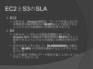 EC2とS3のSLAEC2ＡＷＳは、Amazon EC2を、サービス年度における年間使用可能時間割合が99.95％以上で使用できるようにするため商業的に合理的な努力をするS3ＡＷＳは、いずれの月間請求期間においても、Amazon S3を月間使用可能時間割合99.9％以上にて使用できるようにするため商業上合理的な努力をする付与された１年に対して、99.999999999%の耐久性と、99.99%の可用性を提供するようデザインされている２つの施設で同時にデータ喪失が起こらないようにデザインされている