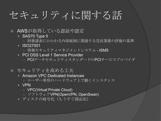 セキュリティに関する話AWSが取得している認証や認定SAS70 Type II財務諸表にかかわる内部統制に関連する受託業務の評価の基準ISO27001情報セキュリティマネジメントシステム - ISMSPCI DSS Level 1 Service ProviderPCIデータセキュリティスタンダードのPCIサービスプロバイダセキュリティを高める工夫Amazon VPC Dedicated Instancesユーザー専用のハードウェア上で動くインスタンスVPNVPC(Virtual Private Cloud)ソフトウェアVPN(OpenVPN, OpenSwan)ディスクの暗号化（もうすぐ商品化）