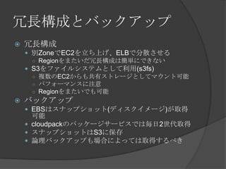 冗長構成とバックアップ冗長構成別ZoneでEC2を立ち上げ、ELBで分散させるRegionをまたいだ冗長構成は簡単にできないS3をファイルシステムとして利用(s3fs)複数のEC2からも共有ストレージとしてマウント可能パフォーマンスに注意Regionをまたいでも可能バックアップEBSはスナップショット(ディスクイメージ)が取得可能cloudpackのパッケージサービスでは毎日2世代取得スナップショットはS3に保存論理バックアップも場合によっては取得するべき