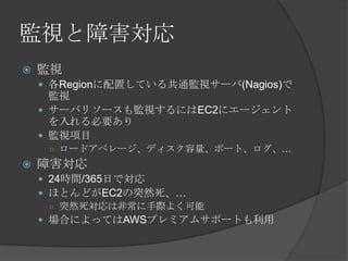監視と障害対応監視各Regionに配置している共通監視サーバ(Nagios)で監視サーバリソースも監視するにはEC2にエージェントを入れる必要あり監視項目ロードアベレージ、ディスク容量、ポート、ログ、…障害対応24時間/365日で対応ほとんどがEC2の突然死、…突然死対応は非常に手際よく可能場合によってはAWSプレミアムサポートも利用