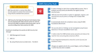 AWS Security Hub is a service that offers
security aspects to protect the environment
using industry-standard best practices.
What is AWS Security Hub?
AWS Security Hub
AWS Security Hub helps the Payment Card Industry Data
Security Standard (PCI DSS) and the Center for Internet
Security (CIS) AWS Foundations Benchmark with a set of
security configuration best practices for AWS.
Enabling (or disabling) Can quickly do AWS Security Hub
through:
AWS Management Console
AWS CLI
By using Infrastructure-as-Code tools -- Terraform
AWS Security Hub provides an option to aggregate, organize, and
prioritize the security alerts or findings from multiple AWS
services.
It automatically checks the compliance status using CIS AWS
Foundations Benchmark.
It uses integrated dashboards to show the current security and
compliance status.
It collects findings or alerts from multiple AWS accounts. Then it
analyzes security trends and identifies the highest priority
security issues.
The security alerts or findings can be investigated using Amazon
Detective or Amazon CloudWatch Event rules.
It collects data from AWS services across accounts and reduces the
need for time-consuming data conversion efforts
Charges are applied only for the current Region, not for all Regions
in which Security Hub is enabled.
 