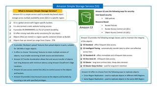 Amazon S3 is a simple service used to provide key-based object
storage across multiple availability zones (AZs) in a specific region.
What is Amazon Simple Storage Service?
Amazon Simple Storage Service (S3)
Amazon S3 uses the following ways for security:
User-based security
▪ IAM policies
Resource-Based
▪ Bucket Policies
▪ Bucket Access Control List (ACL)
▪ Object Access Control List (ACL)
❑ S3 is a global service with region-specific buckets.
❑ It is also termed a static website hosting service.
❑ It provides 99.999999999% (11 9's) of content durability.
❑ S3 offers strong read-after-write consistency for any object.
❑ Objects (files) are stored in a region-specific container known as Bucket.
❑ Objects that are stored can range from 0 bytes - 5TB.
▪ It provides ‘Multipart upload’ features that upload objects in parts, suitable
for 100 MB or larger objects.
▪ It offers to choose ‘Versioning’ features to retain multiple versions of
objects, must enable versioning at both source and destination.
▪ Amazon S3 Transfer Acceleration allows fast and secure transfer of objects
over long distances with minimum latency using Amazon CloudFront’s Edge
Locations.
▪ Amazon S3 uses access control lists (ACL) to control access to the objects
and buckets.
▪ Amazon S3 provides Cross-Account access to the objects and buckets by
assuming a role with specified privileges.
Amazon S3 provides the following storage classes used to maintain the integrity
of the objects:
❑ S3 Standard - offers frequent data access.
❑ S3 Intelligent-Tiering - automatically transfer data to other cost-effective
access tiers.
❑ S3 Standard-IA - offers immediate and infrequent data access.
❑ S3 One Zone-IA - infrequent data access.
❑ S3 Glacier - long-term archive data, cheap data retrieval.
❑ S3 Glacier Deep Archive - used for long-term retention.
Amazon S3 offers to choose from the following ways to replicate objects:
▪ Cross-Region Replication - used to replicate objects in different AWS Regions.
▪ Same Region Replication - used to replicate objects in the same AWS Region.
Amazon S3
 