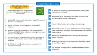 Amazon Elastic Block Store is a service that
provides the block-level storage drive to store
persistent data.
What is Amazon Elastic
Block Store?
Amazon Elastic Block Store
Amazon EBS can be attached and detached to an instance and
can be reattached to other EC2 instances.
Amazon EBS easily scales up to petabytes of data storage.
Amazon EBS offers point-in-time snapshots for volumes to migrate
to other AZs or regions.
By default, the non-root EBS volume does not get affected when
the instance is terminated.
Amazon EBS volumes are best suited for database servers with high
reads and write and throughput-intensive workloads with continuous
reads and write.
Amazon EBS uses AWS KMS service with AES-256 algorithm to
support encryption.
EBS snapshots are region-specific and are incrementally stored in
Amazon S3.
❖ Multiple EBS volumes can be attached to a single EC2 instance in
the same availability zone.
❖ A single EBS volume can not be attached to multiple EC2
instances.
❖ Amazon EBS Multi-Attach is a feature used to attach a single
Provisioned IOPS SSD (io1 or io2) volume to multiple instances in
the same Availability Zone.
❖ EBS volumes persist independently after getting attached to an
instance, which means the data will not be erased even if it
terminates.
❖ By default, the root EBS volume gets terminated when the
instance is terminated.
 