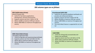 Amazon Elastic Block Store
EBS volumes types are as follows:
SSD (Solid-state drives)
General Purpose SSD:
Useful for low-latency applications,
development, and test environments.
Supports volume size from 1 GiB to 16 TiB.
Allows 16,000 as maximum IOPS per volume.
Allows 1000 MiB/s as maximum throughput per
volume.
Provisioned IOPS SSD:
Useful for I/O-intensive database workloads and
provide sub-millisecond latency.
Supports volume size from 4 GiB to 64 TiB.
Allows 256,000 as maximum IOPS per volume.
Allows 4,000 MiB/s as maximum throughput per
volume.
The multi-Attach feature is supported for io1 and
io2
HDD (Hard disk drives)
Throughput Optimized HDD:
Useful for Big data and Log processing workloads.
Supports volume size from 125 GiB to 16 TiB.
Allows 500 as maximum IOPS per volume.
Allows 500 MiB/s as maximum throughput per
volume.
Cold HDD:
Useful for infrequently accessed data and
lowest cost workloads.
Supports volume size from 125 GiB to 16 TiB.
Allows 250 as maximum IOPS per volume.
Allows 250 MiB/s as maximum throughput per
volume.
 