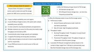 Amazon Elastic File System is a managed
service used to create and scale file storage
systems for AWS and on-premises resources.
What is Amazon Elastic File System?
Amazon Elastic File System (EFS)
Amazon EFS
❑ It spans multiple availability zones and regions.
❑ It uses EFS Mount Target to share a file system with multiple
availability zones and VPCs.
❑ It is best suited for Linux-based workloads and applications.
❑ Multiple instances can access it at the same time leads to high
throughput and low latency IOPS.
❑ It automatically scales storage capacity up to petabyte.
❑ It supports file locking and strong data consistency.
❑ It offers data encryption at rest and in-transit using AWS KMS
and TLS, respectively.
❑ It uses POSIX permissions to control access to files and
directories.
It oﬀers the following storage classes for file storage:
▪ EFS Standard storage class
▪ EFS Infrequent Access storage class - can store less
frequently accessed files.
It offers the following modes to ease the file storage system:
❑ Performance modes -
General Purpose performance mode: Useful for
low-latency workloads.
Max I/O mode: High throughput workloads.
❑ Throughput modes -
Bursting Throughput mode: Throughput increases based
on the file system storage.
Provisioned Throughput mode: Throughput changes are
independent of the file system storage.
❑ It provides EFS lifecycle management policies based on the
number of days ranges from 7-90 days to automatically move
files from Standard storage class to EFS IA storage class.
 