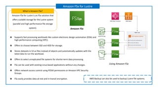 Amazon FSx for Lustre is an FSx solution that
offers scalable storage for the Lustre system
(parallel and high-performance file storage
system).
What is Amazon FSx?
Amazon FSx for Lustre
Amazon FSx
AWS Backup can also be used to backup Lustre file systems.
❖ Supports fast processing workloads like custom electronic design automation (EDA) and
high-performance computing (HPC).
❖ Offers to choose between SSD and HDD for storage.
❖ Stores datasets in S3 as files instead of objects and automatically updates with the
latest data to run the workload.
❖ Offers to select unreplicated file systems for shorter-term data processing.
❖ FSx can be used with existing Linux-based applications without any changes.
❖ Offers network access control using POSIX permissions or Amazon VPC Security
Groups.
❖ FSx easily provides data-at-rest and in-transit encryption.
Using Amazon FSx
 