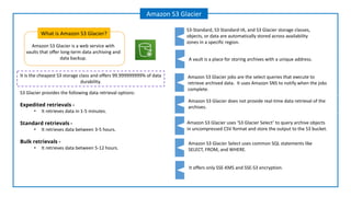 Amazon S3 Glacier is a web service with
vaults that offer long-term data archiving and
data backup.
What is Amazon S3 Glacier?
Amazon S3 Glacier
S3 Glacier provides the following data retrieval options:
Expedited retrievals -
• It retrieves data in 1-5 minutes.
Standard retrievals -
• It retrieves data between 3-5 hours.
Bulk retrievals -
• It retrieves data between 5-12 hours.
A vault is a place for storing archives with a unique address.
Amazon S3 Glacier jobs are the select queries that execute to
retrieve archived data. It uses Amazon SNS to notify when the jobs
complete.
Amazon S3 Glacier Select uses common SQL statements like
SELECT, FROM, and WHERE.
S3-Standard, S3 Standard-IA, and S3 Glacier storage classes,
objects, or data are automatically stored across availability
zones in a specific region.
Amazon S3 Glacier does not provide real-time data retrieval of the
archives.
Amazon S3 Glacier uses ‘S3 Glacier Select’ to query archive objects
in uncompressed CSV format and store the output to the S3 bucket.
It offers only SSE-KMS and SSE-S3 encryption.
It is the cheapest S3 storage class and offers 99.999999999% of data
durability.
 