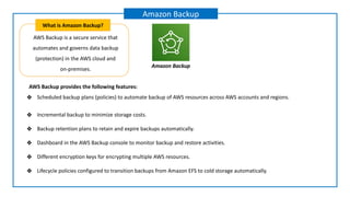 AWS Backup is a secure service that
automates and governs data backup
(protection) in the AWS cloud and
on-premises.
What is Amazon Backup?
Amazon Backup
Amazon Backup
AWS Backup provides the following features:
❖ Scheduled backup plans (policies) to automate backup of AWS resources across AWS accounts and regions.
❖ Incremental backup to minimize storage costs.
❖ Backup retention plans to retain and expire backups automatically.
❖ Dashboard in the AWS Backup console to monitor backup and restore activities.
❖ Different encryption keys for encrypting multiple AWS resources.
❖ Lifecycle policies configured to transition backups from Amazon EFS to cold storage automatically.
 