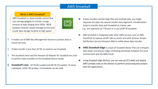 AWS Snowball is a data transfer service that
uses storage gadgets to transfer a huge
amount of data ranging from 50TB - 80TB
between Amazon Simple Storage Service and
onsite data storage location at high speed.
What is AWS Snowball?
AWS Snowball
It makes use of AWS Key Management Service to protect data in
transit securely.
If data transfer is less than 10 TB, no need to use Snowball.
The Snowball client and the Amazon S3 Adapter for Snowball are used
to perform data transfers on the Snowball device locally.
Snowball’s size - 50 TB (42 usable) and 80 TB (72 usable). To move
a petabyte (1024 TB) of data, 14 Snowballs can be used.
❖ If data transfers involve large files and multiple jobs, you might
separate the data into several smaller data segments. Parallelization
helps to transfer data with Snowball at a faster rate.
E.g., ten segments of 7 TB each in a size of 80 TB Snowball.
❖ AWS Snowball is integrated with other AWS services such as AWS
CloudTrail to capture all API calls as events and with Amazon Simple
Notification Service (Amazon SNS) to notify about data transfer.
❖ AWS Snowball Edge is a type of Snowball device that can transport
data faster and process edge-computing workloads between the local
environment and the AWS Cloud.
❖ Using Snowball Edge devices, one can execute EC2 AMIs and deploy
AWS Lambda code on the devices to perform processing and analysis
with the applications.
 