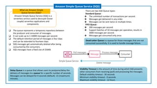 Amazon Simple Queue Service (SQS) is a
serverless service used to decouple (loose
couple) serverless applications and
components.
What are Amazon Simple
Queue Service (SQS)?
Amazon Simple Queue Service (SQS)
❑ The queue represents a temporary repository between
the producer and consumer of messages.
❑ It can scale up to 1-10000 messages per second.
❑ The default retention period of messages is four days
and can be extended to fourteen days.
❑ SQS messages get automatically deleted after being
consumed by the consumers.
❑ SQS messages have a fixed size of 256KB.
Delay Queue is a queue that allows users to postpone/delay the
delivery of messages to a queue for a specific number of seconds.
Messages can be delayed for 0 seconds (default) -15 (maximum)
minutes.
Dead-Letter Queue is a queue for those messages that are not
consumed successfully. It is used to handle message failure.
There are two SQS Queue types:
Standard Queue -
❖ The unlimited number of transactions per second.
❖ Messages get delivered in any order.
❖ Messages can be sent twice or multiple times.
FIFO Queue -
❖ 300 messages per second.
❖ Support batches of 10 messages per operation, results in
3000 messages per second.
❖ Messages get consumed only once.
Visibility Timeout is the amount of time during which SQS prevents
other consumers from receiving (poll) and processing the messages.
Default visibility timeout - 30 seconds
Minimum visibility timeout - 0 seconds
Maximum visibility timeout - 12 hours
 