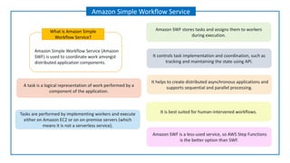 Amazon Simple Workflow Service (Amazon
SWF) is used to coordinate work amongst
distributed application components.
What is Amazon Simple
Workflow Service?
Amazon Simple Workflow Service
A task is a logical representation of work performed by a
component of the application.
Tasks are performed by implementing workers and execute
either on Amazon EC2 or on on-premise servers (which
means it is not a serverless service).
Amazon SWF stores tasks and assigns them to workers
during execution.
It controls task implementation and coordination, such as
tracking and maintaining the state using API.
It helps to create distributed asynchronous applications and
supports sequential and parallel processing.
It is best suited for human-intervened workflows.
Amazon SWF is a less-used service, so AWS Step Functions
is the better option than SWF.
 