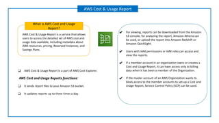 AWS Cost & Usage Report is a service that allows
users to access the detailed set of AWS cost and
usage data available, including metadata about
AWS resources, pricing, Reserved Instances, and
Savings Plans.
What is AWS Cost and Usage
Report?
AWS Cost & Usage Report
✔ For viewing, reports can be downloaded from the Amazon
S3 console; for analyzing the report, Amazon Athena can
be used, or upload the report into Amazon Redshift or
Amazon QuickSight.
✔ Users with IAM permissions or IAM roles can access and
view the reports.
✔ If a member account in an organization owns or creates a
Cost and Usage Report, it can have access only to billing
data when it has been a member of the Organization.
✔ If the master account of an AWS Organization wants to
block access to the member accounts to set-up a Cost and
Usage Report, Service Control Policy (SCP) can be used.
❑ AWS Cost & Usage Report is a part of AWS Cost Explorer.
AWS Cost and Usage Reports functions:
❑ It sends report files to your Amazon S3 bucket.
❑ It updates reports up to three times a day.
 